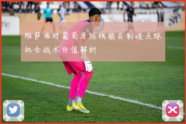 维萨面对葡萄牙防线能否制造点球机会战术价值解析