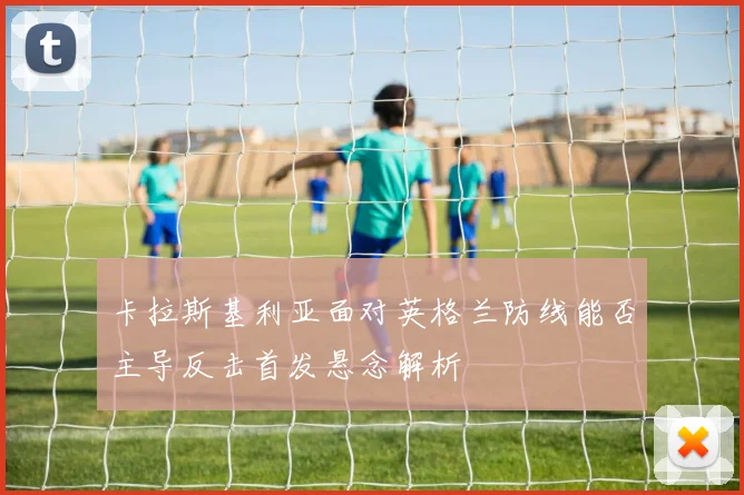 卡拉斯基利亚面对英格兰防线能否主导反击首发悬念解析