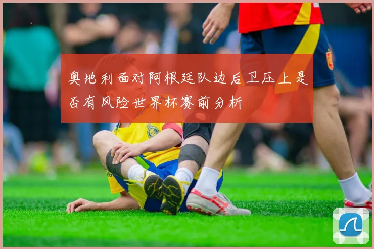 奥地利面对阿根廷队边后卫压上是否有风险世界杯赛前分析