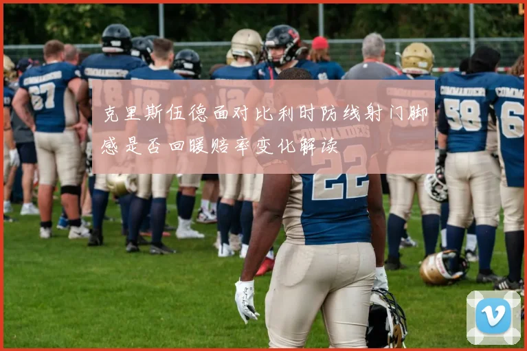 克里斯伍德面对比利时防线射门脚感是否回暖赔率变化解读