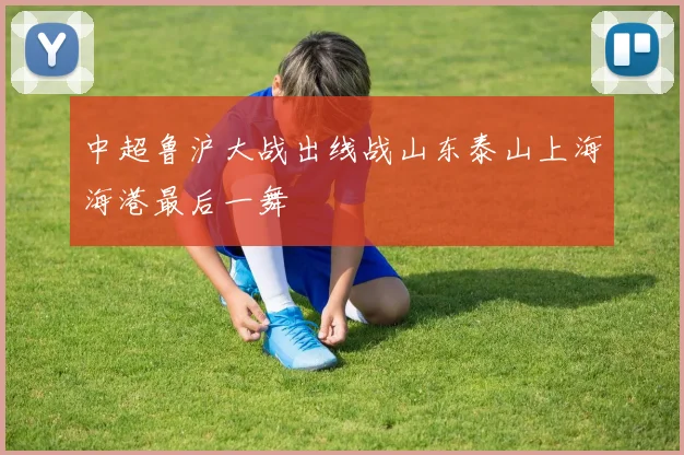 中超鲁沪大战出线战山东泰山上海海港最后一舞