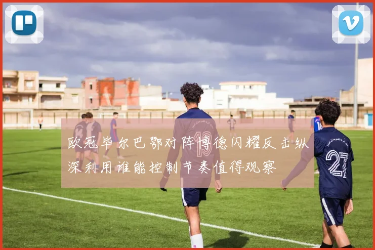 欧冠毕尔巴鄂对阵博德闪耀反击纵深利用谁能控制节奏值得观察