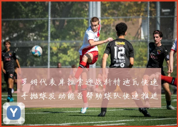 罗姆代表库拉索迎战科特迪瓦快速手抛球发动能否帮助球队快速推进