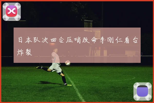 日本队次回合压哨改命李刚仁看台炸裂