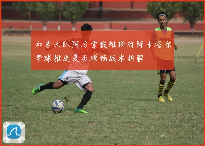 加拿大队阿方索戴维斯对阵卡塔尔带球推进是否顺畅战术拆解