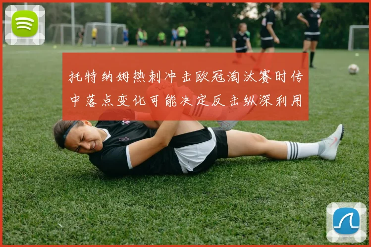 托特纳姆热刺冲击欧冠淘汰赛时传中落点变化可能决定反击纵深利用
