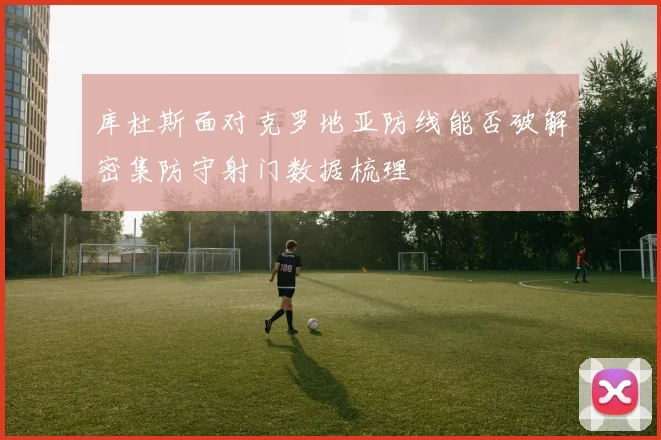 库杜斯面对克罗地亚防线能否破解密集防守射门数据梳理