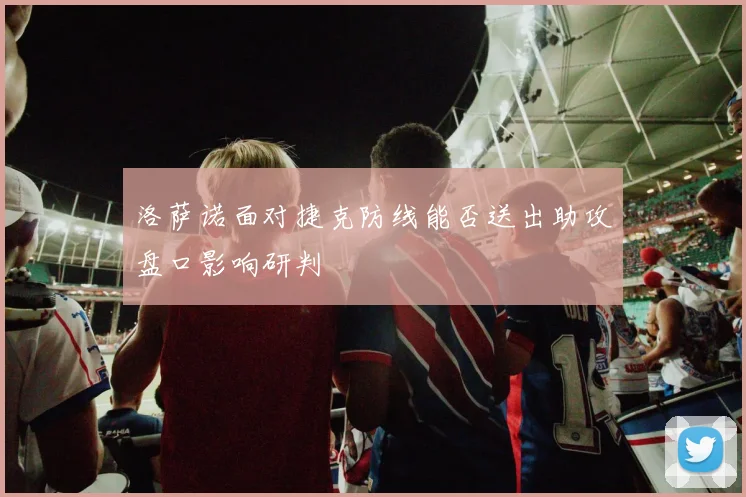 洛萨诺面对捷克防线能否送出助攻盘口影响研判
