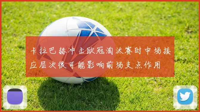 卡拉巴赫冲击欧冠淘汰赛时中场接应层次很可能影响前场支点作用