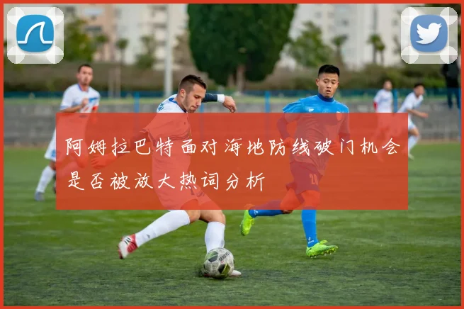 阿姆拉巴特面对海地防线破门机会是否被放大热词分析
