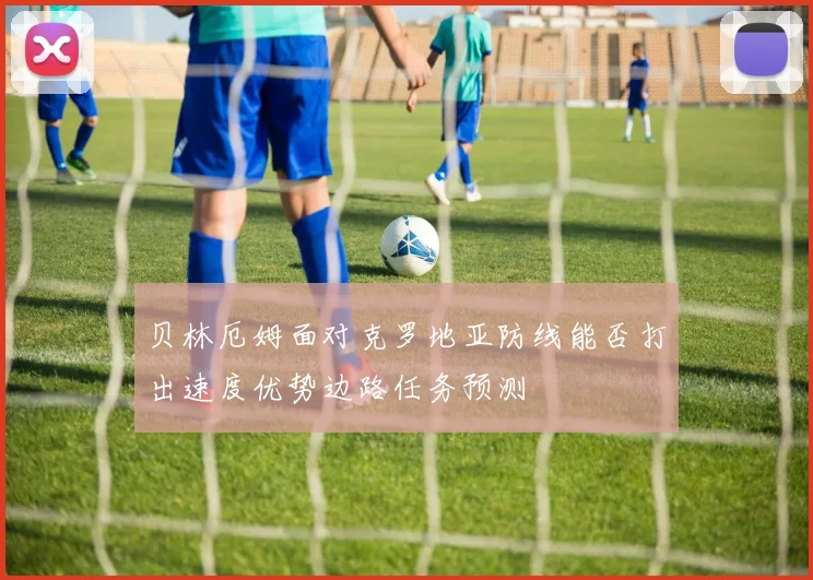 贝林厄姆面对克罗地亚防线能否打出速度优势边路任务预测