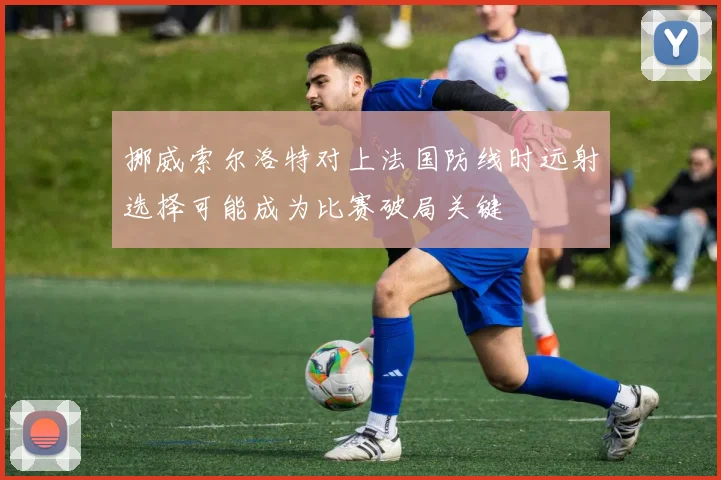 挪威索尔洛特对上法国防线时远射选择可能成为比赛破局关键