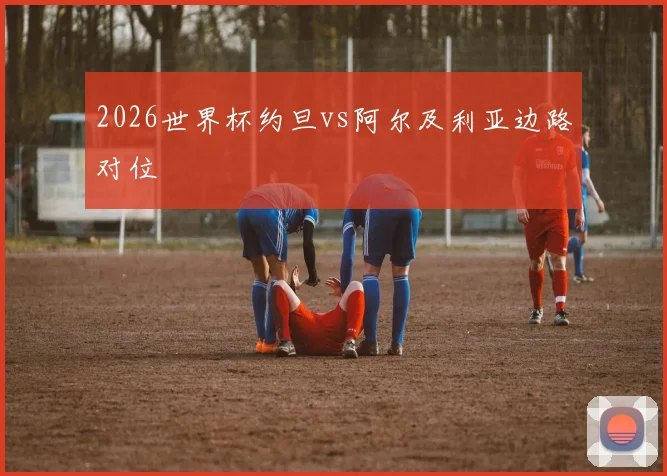2026世界杯约旦vs阿尔及利亚边路对位