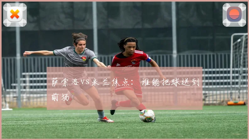 萨索洛vs米兰焦点：谁能把球送到前场