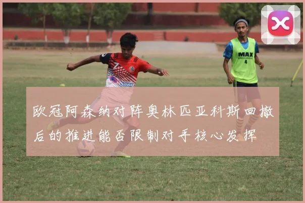 欧冠阿森纳对阵奥林匹亚科斯回撤后的推进能否限制对手核心发挥