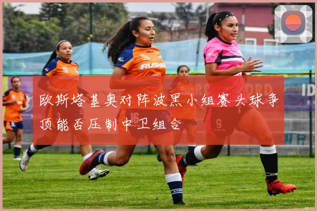 欧斯塔基奥对阵波黑小组赛头球争顶能否压制中卫组合