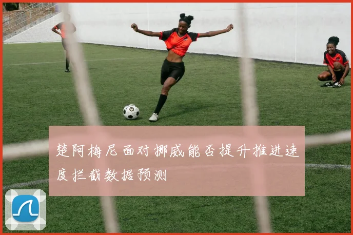 楚阿梅尼面对挪威能否提升推进速度拦截数据预测