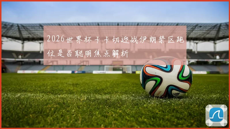 2026世界杯卡卡切迎战伊朗禁区跑位是否聪明焦点解析