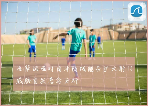 洛萨诺面对南非防线能否扩大射门威胁首发悬念分析