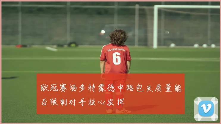 欧冠赛场多特蒙德中路包夹质量能否限制对手核心发挥