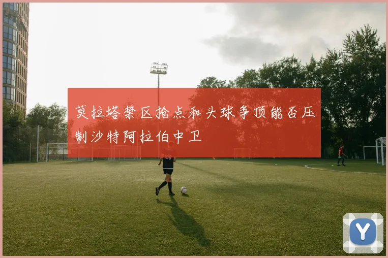 莫拉塔禁区抢点和头球争顶能否压制沙特阿拉伯中卫