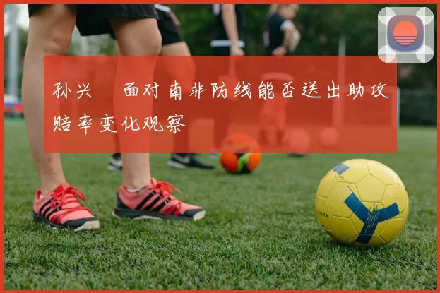 孙兴慜面对南非防线能否送出助攻赔率变化观察