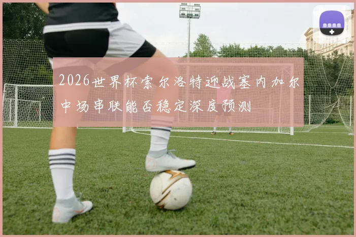 2026世界杯索尔洛特迎战塞内加尔中场串联能否稳定深度预测