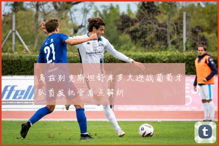 乌兹别克斯坦舒库罗夫迎战葡萄牙队首发机会看点解析