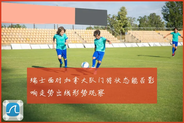 瑞士面对加拿大队门将状态能否影响走势出线形势观察