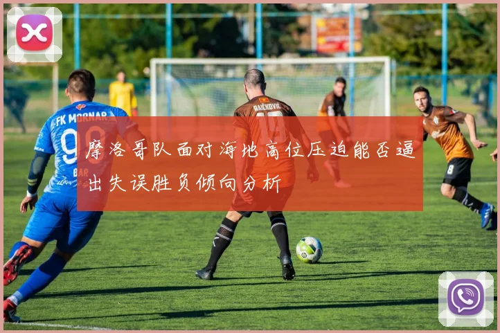 摩洛哥队面对海地高位压迫能否逼出失误胜负倾向分析