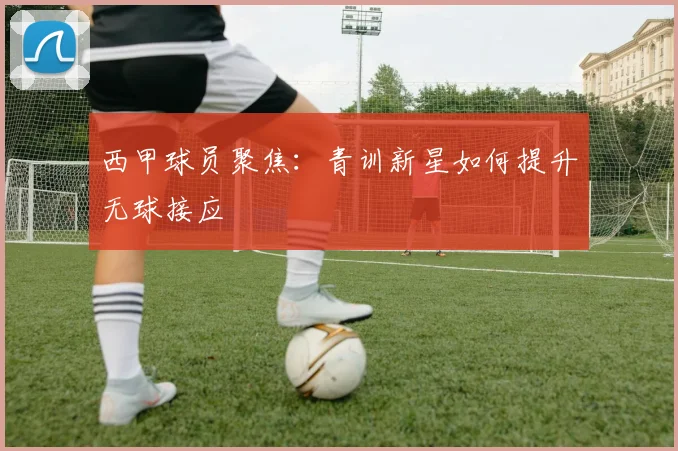西甲球员聚焦：青训新星如何提升无球接应