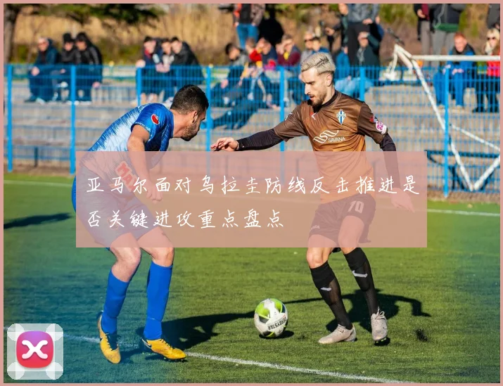 亚马尔面对乌拉圭防线反击推进是否关键进攻重点盘点