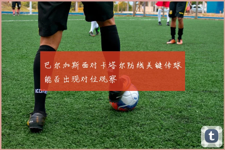 巴尔加斯面对卡塔尔防线关键传球能否出现对位观察