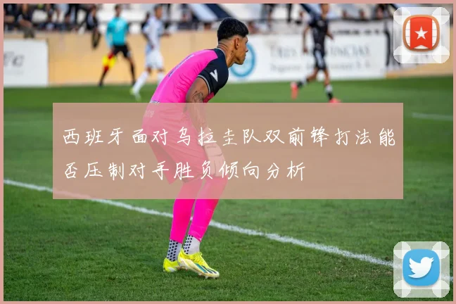 西班牙面对乌拉圭队双前锋打法能否压制对手胜负倾向分析
