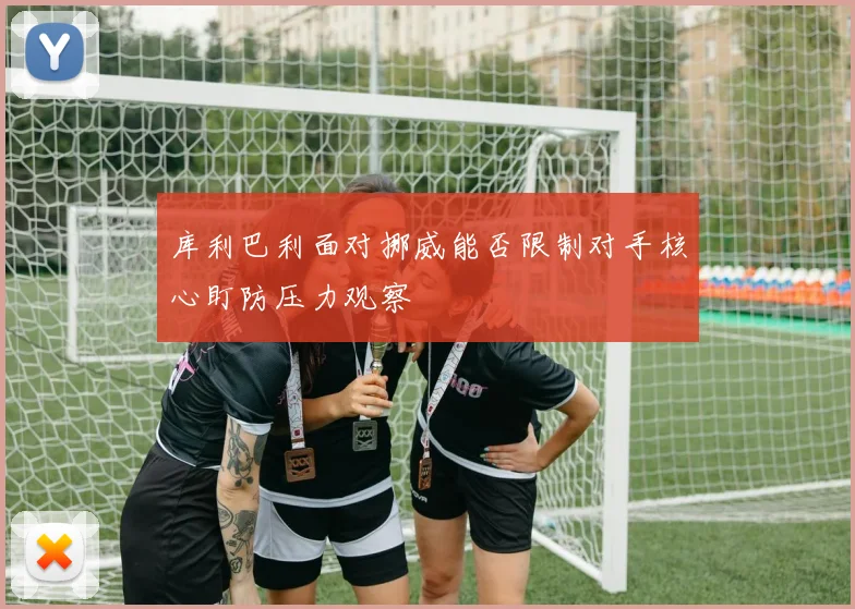 库利巴利面对挪威能否限制对手核心盯防压力观察