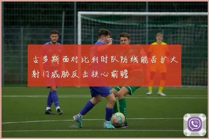 古多斯面对比利时队防线能否扩大射门威胁反击核心前瞻