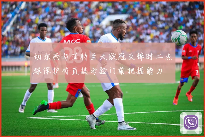 切尔西与亚特兰大欧冠交锋时二点球保护将直接考验门前把握能力