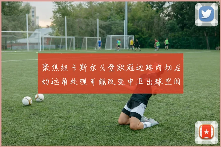 聚焦纽卡斯尔戈登欧冠边路内切后的远角处理可能改变中卫出球空间