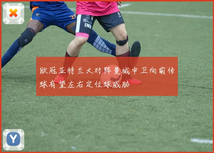 欧冠亚特兰大对阵曼城中卫向前传球有望左右定位球威胁